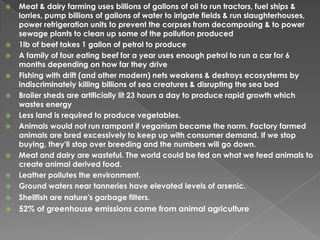 Meat & dairy farming uses billions of gallons of oil to run tractors, fuel ships & lorries, pump billions of gallons of water to irrigate fields & run slaughterhouses, power refrigeration units to prevent the corpses from decomposing & to power sewage plants to clean up some of the pollution produced1lb of beef takes 1 gallon of petrol to produceA family of four eating beef for a year uses enough petrol to run a car for 6 months depending on how far they driveFishing with drift (and other modern) nets weakens & destroys ecosystems by indiscriminately killing billions of sea creatures & disrupting the sea bed Broiler sheds are artificially lit 23 hours a day to produce rapid growth which wastes energyLess land is required to produce vegetables.Animals would not run rampant if veganism became the norm. Factory farmed animals are bred excessively to keep up with consumer demand. If we stop buying, they'll stop over breeding and the numbers will go down.Meat and dairy are wasteful. The world could be fed on what we feed animals to create animal derived food.Leather pollutes the environment. Ground waters near tanneries have elevated levels of arsenic.Shellfish are nature's garbage filters.52% of greenhouse emissions come from animal agriculture 
