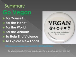 SummaryGo Vegan For YourselfFor the PlanetFor the WorldFor the AnimalsTo Help End ViolenceTo Explore New Foodshttp://www.youtube.com/watch?v=EC9OgM5N3uADo your research. It might surprise you how great veganism can be!