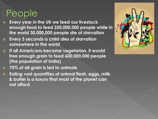 PeopleEvery year in the UK we feed our livestock enough food to feed 250,000,000 people while in the world 30,000,000 people die of starvationEvery 3 seconds a child dies of starvation somewhere in the world If all Americans became vegetarian, it would free enough grain to feed 600,000,000 people (the population of India) 70% of all grain is fed to animalsEating vast quantities of animal flesh, eggs, milk & butter is a luxury that most of the planet can not afford