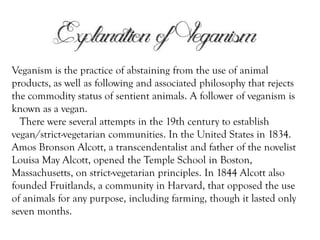 Veganism is the practice of abstaining from the use of animal
products, as well as following and associated philosophy that rejects
the commodity status of sentient animals. A follower of veganism is
known as a vegan.
There were several attempts in the 19th century to establish
vegan/strict-vegetarian communities. In the United States in 1834.
Amos Bronson Alcott, a transcendentalist and father of the novelist
Louisa May Alcott, opened the Temple School in Boston,
Massachusetts, on strict-vegetarian principles. In 1844 Alcott also
founded Fruitlands, a community in Harvard, that opposed the use
of animals for any purpose, including farming, though it lasted only
seven months.

 