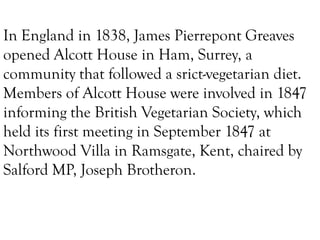 In England in 1838, James Pierrepont Greaves
opened Alcott House in Ham, Surrey, a
community that followed a srict-vegetarian diet.
Members of Alcott House were involved in 1847
informing the British Vegetarian Society, which
held its first meeting in September 1847 at
Northwood Villa in Ramsgate, Kent, chaired by
Salford MP, Joseph Brotheron.

 