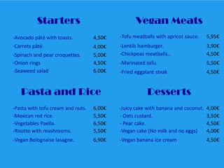 Starters

Vegan Meats

-Avocado pâté with toasts.

4,50€

-Tofu meatballs with apricot sauce.

5,95€

-Carrots pâté.

4,00€
5,00€
4,50€
6,00€

-Lentils hamburger.
-Chickpeas meatballs..

3,90€
4,50€

-Marinated tofu.

5,50€

-Fried eggplant steak

4,50€

-Spinach and pear croquettes.
-Onion rings
-Seaweed salad

Pasta and Rice

Desserts

-Pasta with tofu cream and nuts.
-Mexican red rice.
-Vegetables Paella.
-Risotto with mushrooms.

6,00€
5,50€
6,50€
5,50€

-Juicy cake with banana and coconut.
- Oats custard.
- Pear cake.
-Vegan cake (No milk and no eggs)

4,00€
3,50€
4,50€
4,00€

-Vegan Bolognaise lasagne.

6,90€

-Vegan banana ice cream

4,50€

 