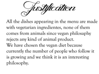 All the dishes appearing in the menu are made
with vegetarian ingredientes, none of them
comes from animals since vegan philosaphy
rejects any kind of animal product.
We have chosen the vegan diet because
currently the number of people who follow it
is growing and we think it is an interesting
philosophy.

 