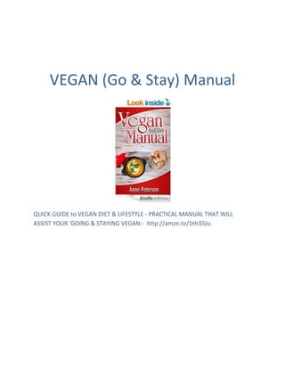 VEGAN (Go & Stay) Manual
QUICK GUIDE to VEGAN DIET & LIFESTYLE - PRACTICAL MANUAL THAT WILL
ASSIST YOUR 'GOING & STAYING VEGAN:- http://amzn.to/1Hs5SJu
 