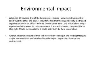 Environmental Impact
• Validation Of Sources: Out of the two sources I looked I very much trust one but
don’t trust the other one at all. I know for a fact that the Vegan Society is a trusted
organization and is an official website. On the other hand , the article about why a
vegetarian diet is worse for the environment it was written on a cheap website in
blog style. This to me sounds like it could potentially be false information.
• Further Research: I would further this research by looking at and reading through a
couple more websites and articles about the impact vegan diets have on the
environment.
 