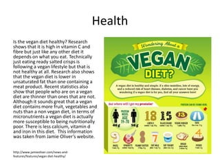 Health
Is the vegan diet healthy? Research
shows that it is high in vitamin C and
fibre but just like any other diet it
depends on what you eat. Technically
just eating ready salted crisps is
following a vegan lifestyle but that is
not healthy at all. Research also shows
that the vegan diet is lower in
unsaturated fat than one containing a
meat product. Recent statistics also
show that people who are on a vegan
diet are thinner than ones that are not.
Although it sounds great that a vegan
diet contains more fruit, vegetables and
nuts than a non vegan diet, in terms of
micronutrients a vegan diet is actually
more susceptible to being nutritionally
poor. There is less calcium, vitamin d
and iron in this diet. This information
was taken from Jamie Oliver’s website.
http://www.jamieoliver.com/news-and-
features/features/vegan-diet-healthy/
 