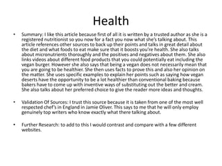 Health
• Summary: I like this article because first of all it is written by a trusted author as she is a
registered nutritionist so you now for a fact you now what she’s talking about. This
article references other sources to back up their points and talks in great detail about
the diet and what foods to eat make sure that it boosts you’re health. She also talks
about micronutrients thoroughly and the positives and negatives about them. She also
links videos about different food products that you could potentially eat including the
vegan burger. However she also says that being a vegan does not necessarily mean that
you are going to be healthier. She then uses facts to prove this and also her opinion on
the matter. She uses specific examples to explain her points such as saying how vegan
deserts have the opportunity to be a lot healthier than conventional baking because
bakers have to come up with inventive ways of substituting out the better and cream.
She also talks about her preferred choice to give the reader more ideas and thoughts.
• Validation Of Sources: I trust this source because it is taken from one of the most well
respected chef’s in England in Jamie Oliver. This says to me that he will only employ
genuinely top writers who know exactly what there talking about.
• Further Research: to add to this I would contrast and compare with a few different
websites.
 