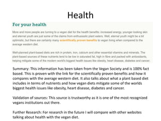 Health
Summary: This information has been taken from the Vegan Society and is 100% fact
based. This is proven with the link for the scientifically proven benefits and how it
compares with the average western diet. It also talks about what a plant based diet
includes in terms of nutrients and how vegan diets mitigate some of the worlds
biggest health issues like obesity, heart disease, diabetes and cancer.
Validation of sources: This source is trustworthy as it is one of the most recognized
vegans institutions out there.
Further Research: For research in the future I will compare with other websites
talking about health with the vegan diet.
 