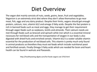 Diet Overview
The vegan diet mainly consists of nuts, seeds, grains, bean, fruit and vegetables.
Veganism is an extremely strict diet where they don’t allow themselves to go near
meat, fish, eggs and any dairy product. Despite their limits, vegans should get enough
protein, calcium, iron, vitamin b12 and omega-3 fatty acids. Despite the fact protein is
rich in banned foods such as meat and eggs, they manage to get their requirement
through vegan foods such as soybeans, lentils and almonds. Their calcium needs are
met through foods such as broccoli and spinach while iron which is a essential mineral
necessary for red blood cells and the transportation of oxygen in our body is also
digested with dried fruits and enriched cereals. Vitamin b12 is a water soluble vitamin
essential for the production of red blood cells. This vitamin is pretty much only found
in animal products so therefore they must eat foods which include nutritional yeast
and fortified cereals. Finally Omega-3 fatty acids which are needed for brain and heart
health can be found in walnuts and flaxseeds.
http://healthyeating.sfgate.com/list-foods-vegans-eat-3763.html
 