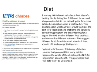Diet
Summary: NHS choices talk about their idea of a
healthy diet by listing 5 or 6 different factors and
also provide a link to the eat well guide for a more
detailed explanation about a healthy diet. They
also talk about what nutrients would work out the
best for a vegan diet and problems and solutions
about being pregnant and breastfeeding for a
vegan. The NHS also list different food products
and sources for different nutrients. They suggest
different foods for calcium and vitamin d, iron,
vitamin b12 and omega 3 fatty acids.
Validation Of Sources: This is one of the best
sources that you could find in my opinion
because the whole of the uk rely on the NHS for
information about health. This guarantees that
this data won’t be unfounded.
 