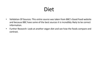 Diet
• Validation Of Sources: This entire source was taken from BBC’s Good Food website
and because BBC have some of the best sources it is incredibly likely to be correct
information.
• Further Research: Look at another vegan diet and see how the foods compare and
contrast.
 