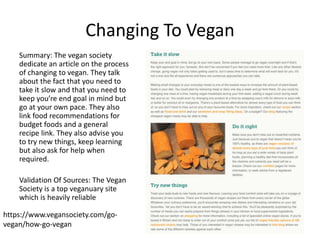 Changing To Vegan
Summary: The vegan society
dedicate an article on the process
of changing to vegan. They talk
about the fact that you need to
take it slow and that you need to
keep you’re end goal in mind but
go at your own pace. They also
link food recommendations for
budget foods and a general
recipe link. They also advise you
to try new things, keep learning
but also ask for help when
required.
Validation Of Sources: The Vegan
Society is a top veganuary site
which is heavily reliable
https://www.vegansociety.com/go-
vegan/how-go-vegan
 