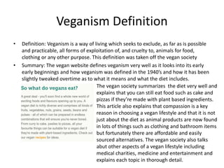 Veganism Definition
• Definition: Veganism is a way of living which seeks to exclude, as far as is possible
and practicable, all forms of exploitation of, and cruelty to, animals for food,
clothing or any other purpose. This definition was taken off the vegan society
• Summary: The vegan website defines veganism very well as it looks into its early
early beginnings and how veganism was defined in the 1940’s and how it has been
slightly tweaked overtime as to what it means and what the diet includes.
The vegan society summarizes the diet very well and
explains that you can still eat food such as cake and
pizzas if they’re made with plant based ingredients.
This article also explains that compassion is a key
reason in choosing a vegan lifestyle and that it is not
just about the diet as animal products are now found
in lots of things such as clothing and bathroom items
but fortunately there are affordable and easily
sourced alternatives. The vegan society also talks
abut other aspects of a vegan lifestyle including
medical charities, medicine and entertainment and
explains each topic in thorough detail.
 