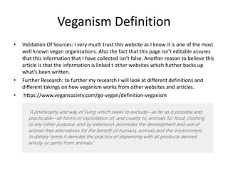 Veganism Definition
• Validation Of Sources: I very much trust this website as I know it is one of the most
well known vegan organizations. Also the fact that this page isn’t editable assures
that this information that I have collected isn’t false. Another reason to believe this
article is that the information is linked t other websites which further backs up
what’s been written.
• Further Research: to further my research I will look at different definitions and
different takings on how veganism works from other websites and articles.
• https://www.vegansociety.com/go-vegan/definition-veganism
 