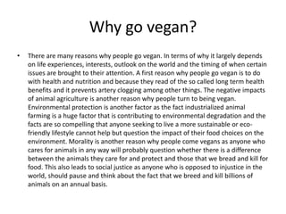 Why go vegan?
• There are many reasons why people go vegan. In terms of why it largely depends
on life experiences, interests, outlook on the world and the timing of when certain
issues are brought to their attention. A first reason why people go vegan is to do
with health and nutrition and because they read of the so called long term health
benefits and it prevents artery clogging among other things. The negative impacts
of animal agriculture is another reason why people turn to being vegan.
Environmental protection is another factor as the fact industrialized animal
farming is a huge factor that is contributing to environmental degradation and the
facts are so compelling that anyone seeking to live a more sustainable or eco-
friendly lifestyle cannot help but question the impact of their food choices on the
environment. Morality is another reason why people come vegans as anyone who
cares for animals in any way will probably question whether there is a difference
between the animals they care for and protect and those that we bread and kill for
food. This also leads to social justice as anyone who is opposed to injustice in the
world, should pause and think about the fact that we breed and kill billions of
animals on an annual basis.
 