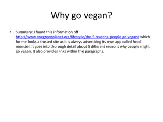 Why go vegan?
• Summary: I found this information off
http://www.onegreenplanet.org/lifestyle/the-5-reasons-people-go-vegan/ which
for me looks a trusted site as it is always advertising its own app called food
monster. It goes into thorough detail about 5 different reasons why people might
go vegan. It also provides links within the paragraphs.
 