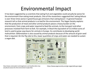 Environmental Impact
It has been suggested by us scientists that eating fruit and vegetables could actually be worse for
the environment than eating meat products. One of the researchers suggested that ‘eating lettuce
is over three times worse in greenhouse gas emissions than eating bacon’. In general however
research tell us that animal products is so bad for the environment. The Vegan Society explains
that the production of meat and other animal products places a heavy burden on the
environment, from crops and water required to feed the animals, to the transport and other
processes involved from farm to fork. For example, In Brazil the equivalent of 5.6 million acres of
land is used to grow soya beans for animals in Europe. his contributes to developing world
malnutrition. Deforestation is also caused by animal products because of the amount of grain seed
that is required. On the flip side to this, lower quantities of crops and water are needed to sustain
a vegan diet.
https://www.vegansociety.com/go-vegan/why-go-veganhttp://www.sciencealert.com/vegetarian-and-healthy-diets-may-
actually-be-worse-for-the-environment-study-finds
 