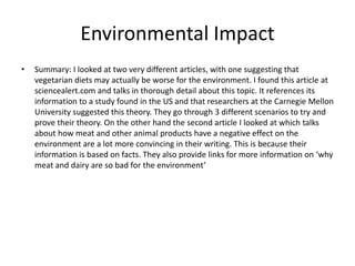 Environmental Impact
• Summary: I looked at two very different articles, with one suggesting that
vegetarian diets may actually be worse for the environment. I found this article at
sciencealert.com and talks in thorough detail about this topic. It references its
information to a study found in the US and that researchers at the Carnegie Mellon
University suggested this theory. They go through 3 different scenarios to try and
prove their theory. On the other hand the second article I looked at which talks
about how meat and other animal products have a negative effect on the
environment are a lot more convincing in their writing. This is because their
information is based on facts. They also provide links for more information on ‘why
meat and dairy are so bad for the environment’
 