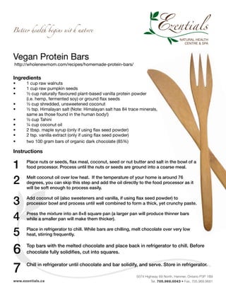 5074 Highway 69 North, Hanmer, Ontario P3P 1B9
Tel. 705.969.0043 • Fax. 705.969.9681www.ezentials.ca
Vegan Protein Bars
http://wholenewmom.com/recipes/homemade-protein-bars/
Ingredients
•	 1 cup raw walnuts
•	 1 cup raw pumpkin seeds
•	 ½ cup naturally flavoured plant-based vanilla protein powder
	 (i.e. hemp, fermented soy) or ground flax seeds
•	 ½ cup shredded, unsweetened coconut
•	 ½ tsp. Himalayan salt (Note: Himalayan salt has 84 trace minerals,
	 same as those found in the human body!)
•	 ½ cup Tahini
•	 ¼ cup coconut oil
•	 2 tbsp. maple syrup (only if using flax seed powder)
•	 2 tsp. vanilla extract (only if using flax seed powder)
•	 two 100 gram bars of organic dark chocolate (85%)
Instructions
1	 Place nuts or seeds, flax meal, coconut, seed or nut butter and salt in the bowl of a
	 food processor. Process until the nuts or seeds are ground into a coarse meal.
2	 Melt coconut oil over low heat. If the temperature of your home is around 76
	 degrees, you can skip this step and add the oil directly to the food processor as it
	 will be soft enough to process easily.
3	 Add coconut oil (also sweeteners and vanilla, if using flax seed powder) to
	 processor bowl and process until well combined to form a thick, yet crunchy paste.
4	 Press the mixture into an 8×8 square pan (a larger pan will produce thinner bars
	 while a smaller pan will make them thicker).
5	 Place in refrigerator to chill. While bars are chilling, melt chocolate over very low
	 heat, stirring frequently.
6	 Top bars with the melted chocolate and place back in refrigerator to chill. Before
	 chocolate fully solidifies, cut into squares.
7	 Chill in refrigerator until chocolate and bar solidify, and serve. Store in refrigerator.
 