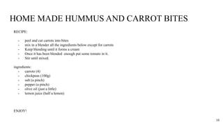 HOME MADE HUMMUS AND CARROT BITES
RECIPE:
- peel and cut carrots into bites
- mix in a blender all the ingredients below except for carrots
- Keep blending until it forms a cream
- Once it has been blended enough put some tomato in it.
- Stir until mixed.
ingredients:
- carrots (4)
- chickpeas (100g)
- salt (a pinch)
- pepper (a pinch)
- olive oil (just a little)
- lemon juice (half a lemon)
ENJOY!
10
 