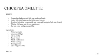 CHICKPEA OMLETTE
RECIPE:
- Smash the chickpeas until it is one condensed paste
- Add a little bit of water so that it becomes less dry
- In a bowl whisk the besan, maida and water, add a pinch of salt and olive oil
- Mix the chickpeas and the egg supplement
- Put into a pan until golden and flip
ingredients:
- Water (a splash)
- chickpeas (200g)
- salt (a pinch)
- Besan ¼ cup
- Maida 1 tablespoon
- Water ⅓ of cup
- Baking powder
- olive oil (just a little)
ENJOY!
10
 