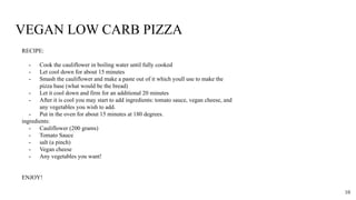 VEGAN LOW CARB PIZZA
RECIPE:
- Cook the cauliflower in boiling water until fully cooked
- Let cool down for about 15 minutes
- Smash the cauliflower and make a paste out of it which youll use to make the
pizza base (what would be the bread)
- Let it cool down and firm for an additional 20 minutes
- After it is cool you may start to add ingredients: tomato sauce, vegan cheese, and
any vegetables you wish to add.
- Put in the oven for about 15 minutes at 180 degrees.
ingredients:
- Cauliflower (200 grams)
- Tomato Sauce
- salt (a pinch)
- Vegan cheese
- Any vegetables you want!
ENJOY!
10
 