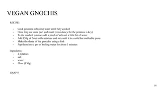 VEGAN GNOCHIS
RECIPE:
- Cook potatoes in boiling water until fully cooked
- Once they are done peel and mash (consistency for the potatoes is key)
- To the mashed potatoes add a pinch of salt and a little bit of water
- Add 150g of flour to the mixture and mix until it is a solid but malleable paste
- Make the shape of the gnocchis using a fork
- Pop them into a pot of boiling water for about 5 minutes
ingredients:
- 2 potatoes
- salt
- water
- Flour (150g)
ENJOY!
10
 