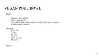 VEGAN POKE BOWL
RECIPE:
- Add sticky rice to a bowl
- Add soy sauce and mix
- On top add all the provided condiments (and/or others): cherry tomatoes,
avocado, mango, edamame...
ingredients:
- Sticky rice
- Mango
- Avocado
- Soy sauce
- Cherry tomatoes
- Edamame
ENJOY!
10
 