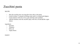 Zucchini pasta
RECIPE:
- Slice the zucchini into very long thin slices (this is the pasta)
- Cook for about 15 minutes in boiling water until it is cooked and slippery
- Cook tomatoes with olive oil in a pan until they look sundried
- Add the tomatoes onto the zucchini spray with olive oil and add the vegan
cheese
ingredients:
- Zucchini
- Tomatoes
- Olive oil
- Vegan cheese
ENJOY!
10
 