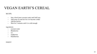 VEGAN EARTH’S CEREAL
RECIPE:
- Into a bowl pour coconut water until half way
- Add some ice and stir for it to become colder
- Add the berries
- Wait for 5 minutes until it is cold enough
ingredients:
- coconut water
- Blueberries
- ice
- raspberries
- blackberries
ENJOY!
10
 