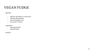 VEGAN FUDGE
RECIPE:
- Melt the chocolate in a microwave
- Add the almond butter
- Stir until properly mix
- Freeze for 2-3 hours
ingredients:
- chocolate (black)
- Almond butter
ENJOY!
10
 