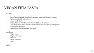 VEGAN FETA PASTA
RECIPE:
- Into a baking dich add the whole feta cheese and about 15 cherry tomatoes
- Spray considerably with olive oil
- Add a pinch of salt
- Pop in the oven until they are well cooked (about 20 minutes)
- Take the dish out of the oven and stir the cheese and the tomatoes letting them
release all of their juice
- Once mixed add the pasta and mix again
ingredients:
- Vegan pasta
- Vegan Feta Cheese
- Olive oil
- cherry tomatoes
- Salt
ENJOY!
10
 