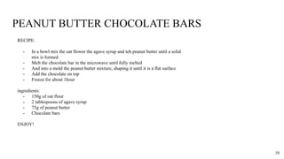 PEANUT BUTTER CHOCOLATE BARS
RECIPE:
- In a bowl mix the oat flower the agave syrup and teh peanut butter until a solid
mix is formed
- Melt the chocolate bar in the microwave until fully melted
- And into a mold the peanut butter mixture, shaping it until it is a flat surface
- Add the chocolate on top
- Freeze for about 1hour
ingredients:
- 150g of oat flour
- 2 tablespoons of agave syrup
- 75g of peanut butter
- Chocolate bars
ENJOY!
10
 