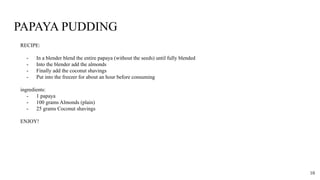 PAPAYA PUDDING
RECIPE:
- In a blender blend the entire papaya (without the seeds) until fully blended
- Into the blender add the almonds
- Finally add the coconut shavings
- Put into the freezer for about an hour before consuming
ingredients:
- 1 papaya
- 100 grams Almonds (plain)
- 25 grams Coconut shavings
ENJOY!
10
 