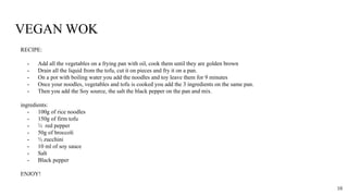 VEGAN WOK
RECIPE:
- Add all the vegetables on a frying pan with oil, cook them until they are golden brown
- Drain all the liquid from the tofu, cut it on pieces and fry it on a pan.
- On a pot with boiling water you add the noodles and toy leave them for 9 minutes
- Once your noodles, vegetables and tofu is cooked you add the 3 ingredients on the same pan.
- Then you add the Soy source, the salt the black pepper on the pan and mix.
ingredients:
- 100g of rice noodles
- 150g of firm tofu
- ½ red pepper
- 50g of broccoli
- ½ zucchini
- 10 ml of soy sauce
- Salt
- Black pepper
ENJOY!
10
 