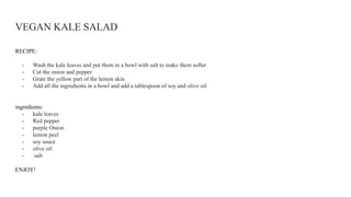 VEGAN KALE SALAD
RECIPE:
- Wash the kale leaves and put them in a bowl with salt to make them softer
- Cut the onion and pepper
- Grate the yellow part of the lemon skin
- Add all the ingredients in a bowl and add a tablespoon of soy and olive oil
ingredients:
- kale leaves
- Red pepper
- purple Onion
- lemon peel
- soy sauce
- olive oil
- salt
ENJOY!
 