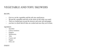 VEGETABLE AND TOFU SKEWERS
RECIPE:
- First we cut the vegetables and the tofu into small pieces
- We put the vegetables and tofu on the sticks (in the order you want)
- Then on a heated pan you put the skewers and some salt and pepper
- you have to check that all sides are cooked and once they are its done.
ingredients:
- Zucchini
- Cherry tomatoes
- Peppers
- Mushrooms
- Tofu
- Coarse salt
- Pepper
- Olive oil
ENJOY!
 