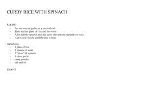 CURRY RICE WITH SPINACH
RECIPE:
- Put the minced garlic on a pan with oil
- Then add the glass of rice and the water
- After add the spinach and the curry (the amount depends on you).
- Let it cook slowly until the rice is read
ingredients:
- 1 glass of rice
- 2 glasses of water
- 1 "stone" of spinach
- 1 clove garlic
- curry powder
- salt and oil
ENJOY!
 