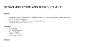 VEGAN MUSHROOM AND TOFU SCRAMBLE
RECIPE:
- Put the garlic and the mushrooms on a pan with a drizzle of oil. Until the mushrooms begin to turn golden.
- You cut the the tofu and crush it.
- Then you add the crushed tofu in the pan with the mushrooms
- Finally add the soy sauce and stir well.
ingredients:
- 80 gr of tofu
- 100 gr of mushrooms
- 2 cloves of garlic
- 1 tablespoon soy sauce
- Extra virgin olive oil
ENJOY!
 