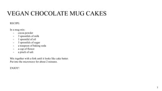 VEGAN CHOCOLATE MUG CAKES
RECIPE:
In a mug mix:
- cocoa powder
- 3 spoonfuls of milk
- 1 spoonful of oil
- 3 spoonfuls of sugar
- a teaspoon of baking soda
- a cup of flower
- a pinch of salt
Mix together with a fork until it looks like cake batter.
Put into the microwave for about 2 minutes.
ENJOY!
3
 