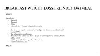 BREAKFAST WEIGHT LOSS FRIENDLY OATMEAL
RECIPE:
ingredients:
- Oatmeal
- Bananas
- Water
- Almond / Soy / Oatmeal milk (for best results)
- Put about one cup of water into a bowl and put it in the microwave for about 30
secs at 900W.
- Cut a banana into small pieces.
- Once the water is done add about 1-2 cups of oatmeal (until the oatmeal absorbs
all the water).
- Add 2 spoonfuls of the vegetable milk and mix.
- Add the banana and mix.
ENJOY!
5
 