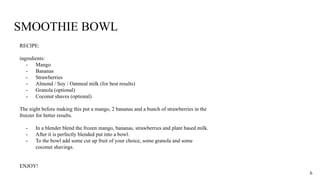 SMOOTHIE BOWL
RECIPE:
ingredients:
- Mango
- Bananas
- Strawberries
- Almond / Soy / Oatmeal milk (for best results)
- Granola (optional)
- Coconut shaves (optional)
The night before making this put a mango, 2 bananas and a bunch of strawberries in the
freezer for better results.
- In a blender blend the frozen mango, bananas, strawberries and plant based milk.
- After it is perfectly blended put into a bowl.
- To the bowl add some cut up fruit of your choice, some granola and some
coconut shavings.
ENJOY!
6
 