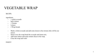 VEGETABLE WRAP
RECIPE:
ingredients:
- 1 whole avocado
- half a lemon
- 1 Tomato
- Lettuce
- 2 Wrap breads
- Mush a whole avocado and add some lemon to the mixture (this will be our
sauce).
- Smear on to the wrap bread the avocado and lemon mix.
- Add some lettuce and some tomato slices to the wrap.
- Close the wrap and viola!
ENJOY!
7
 