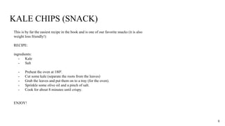 KALE CHIPS (SNACK)
This is by far the easiest recipe in the book and is one of our favorite snacks (it is also
weight loss friendly!)
RECIPE:
ingredients:
- Kale
- Salt
- Preheat the oven at 180º.
- Cut some kale (separate the roots from the leaves)
- Grab the leaves and put them on to a tray (for the oven).
- Sprinkle some olive oil and a pinch of salt.
- Cook for about 8 minutes until crispy.
ENJOY!
8
 