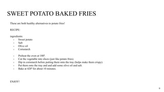 SWEET POTATO BAKED FRIES
These are both healthy alternatives to potato fries!
RECIPE:
ingredients:
- Sweet potato
- Salt
- Olive oil
- Cornstarch
- Preheat the oven at 180º.
- Cut the vegetable into slices (just like potato fries).
- Dip in cornstarch before putting them onto the tray (helps make them crispy).
- Put them onto the tray and and add some olive oil and salt.
- Bake at 420º for about 10 minutes.
ENJOY!
9
 