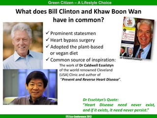 Green Citizen – A Lifestyle Choice

What does Bill Clinton and Khaw Boon Wan
           have in common?
          Prominent statesmen
          Heart bypass surgery
          Adopted the plant-based
           or vegan diet
          Common source of inspiration:
                The work of Dr Caldwell Esselstyn
                of the world renowned Cleveland
                (USA) Clinic and author of
                 “Prevent and Reverse Heart Disease”.




                                  Dr Esselstyn’s Quote:
                                  “Heart Disease need never exist,
                                  and if it exists, it need never persist.”
                   ITE Eco-Conference 2012
 