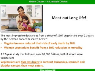 Green Citizen – A Lifestyle Choice




                                                 Meat-out Long Life!



The most impressive data arises from a study of 1904 vegetarians over 21 years
by the German Cancer Research Center:
• Vegetarian men reduced their risk of early death by 50%
• Women vegetarians benefit from a 30% reduction in mortality

A 12-year study that followed over 60,000 Britons, half of whom were
vegetarian:
Vegetarians are 45% less likely to contract leukaemia, stomach and
bladder cancers than meat eaters.
                                ITE Eco-Conference 2012
 