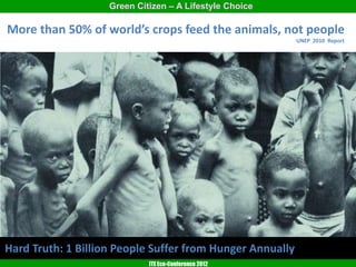 Green Citizen – A Lifestyle Choice

More than 50% of world’s crops feed the animals, not people
                                                           UNEP 2010 Report




Hard Truth: 1 Billion People Suffer from Hunger Annually
                             ITE Eco-Conference 2012
 