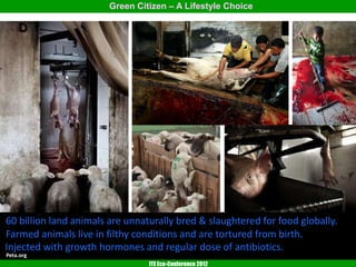Green Citizen – A Lifestyle Choice




60 billion land animals are unnaturally bred & slaughtered for food globally.
Farmed animals live in filthy conditions and are tortured from birth.
Injected with growth hormones and regular dose of antibiotics.
Peta.org
                                 ITE Eco-Conference 2012
 