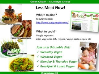 Green Citizen – A Lifestyle Choice

                            Less Meat Now!
                            Where to dine?
                            Popular Blogger:
                            http://www.hungryangmo.com/


                            What to cook?
                            Google keywords:
    COURTESY VEGAN BURG
                            asian vegetarian tofu recipes / vegan pasta recipes, etc


                            Join us in this noble diet!
COURTESY LOVING HUT
                             Weekday Vegan
                             Weekend Vegan
                             Monday & Thursday Vegan
                             Breakfast & Lunch Vegan
       COURTESY PEGGY ONG
                                 ITE Eco-Conference 2012
 